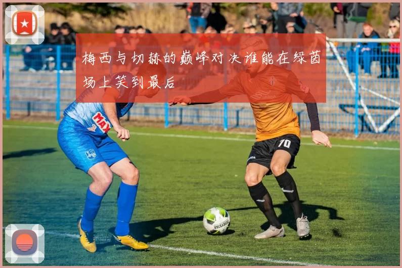 梅西与切赫的巅峰对决谁能在绿茵场上笑到最后