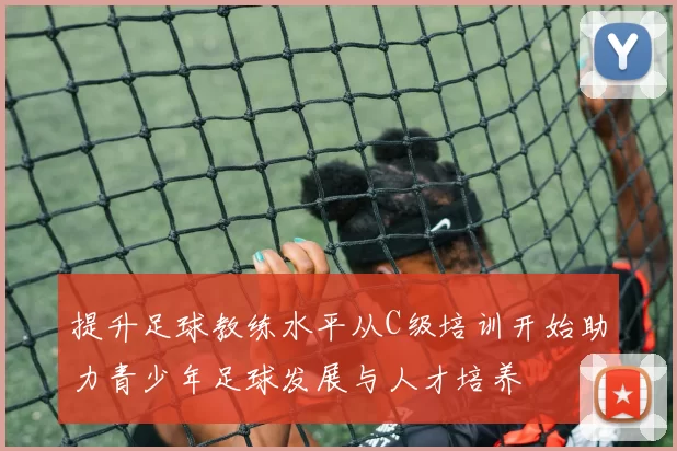 提升足球教练水平从C级培训开始助力青少年足球发展与人才培养