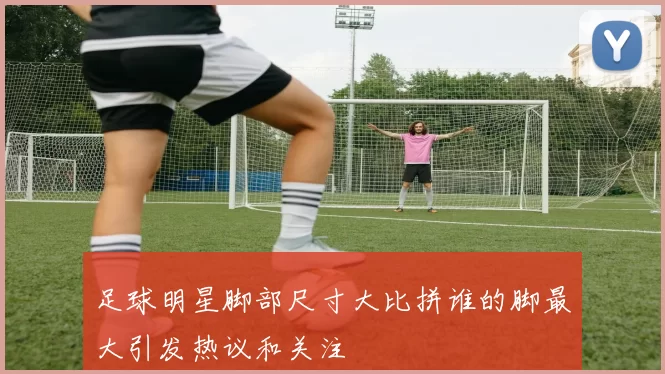 足球明星脚部尺寸大比拼谁的脚最大引发热议和关注